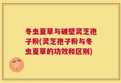 冬虫夏草与破壁灵芝孢子粉(灵芝孢子粉与冬虫夏草的功效和区别)