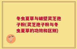冬虫夏草与破壁灵芝孢子粉(灵芝孢子粉与冬虫夏草的功效和区别)