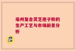 亳州复合灵芝孢子粉的生产工艺与市场前景分析