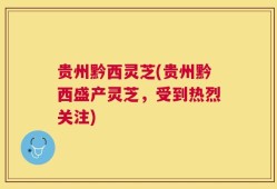 贵州黔西灵芝(贵州黔西盛产灵芝，受到热烈关注)