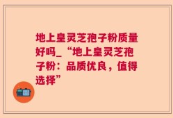 地上皇灵芝孢子粉质量好吗_“地上皇灵芝孢子粉：品质优良，值得选择”