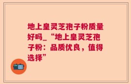 地上皇灵芝孢子粉质量好吗_“地上皇灵芝孢子粉：品质优良，值得选择”