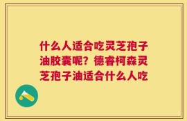 什么人适合吃灵芝孢子油胶囊呢？德睿柯森灵芝孢子油适合什么人吃