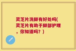 灵芝片洗脚有好处吗(灵芝片有助于脚部护理，你知道吗？)