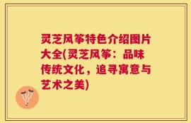 灵芝风筝特色介绍图片大全(灵芝风筝：品味传统文化，追寻寓意与艺术之美)