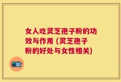 女人吃灵芝孢子粉的功效与作用 (灵芝孢子粉的好处与女性相关)