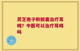 灵芝孢子粉胶囊治疗耳鸣？中医可以治疗耳鸣吗