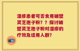湿疹患者可否食用破壁灵芝孢子粉？？探讨破壁灵芝孢子粉对湿疹的疗效及适用人群？