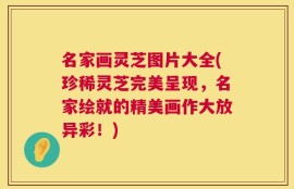 名家画灵芝图片大全(珍稀灵芝完美呈现，名家绘就的精美画作大放异彩！)