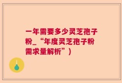一年需要多少灵芝孢子粉_“年度灵芝孢子粉需求量解析”)