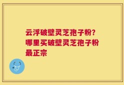 云浮破壁灵芝孢子粉？哪里买破壁灵芝孢子粉最正宗