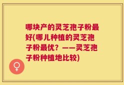 哪块产的灵芝孢子粉最好(哪儿种植的灵芝孢子粉最优？——灵芝孢子粉种植地比较)