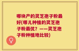 哪块产的灵芝孢子粉最好(哪儿种植的灵芝孢子粉最优？——灵芝孢子粉种植地比较)