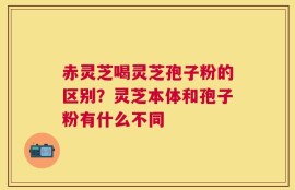 赤灵芝喝灵芝孢子粉的区别？灵芝本体和孢子粉有什么不同