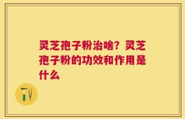 灵芝孢子粉治啥？灵芝孢子粉的功效和作用是什么