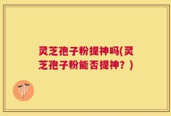灵芝孢子粉提神吗(灵芝孢子粉能否提神？)