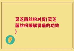 灵芝菌丝粉对胃(灵芝菌丝粉缓解胃痛的功效)
