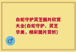 白蛇守护灵芝图片欣赏大全(白蛇守护、灵芝华美，精彩图片赏析)