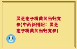 灵芝孢子粉黄芪当归党参(中药新搭配：灵芝孢子粉黄芪当归党参)