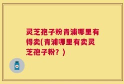 灵芝孢子粉青浦哪里有得卖(青浦哪里有卖灵芝孢子粉？)