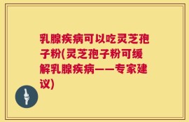 乳腺疾病可以吃灵芝孢子粉(灵芝孢子粉可缓解乳腺疾病——专家建议)