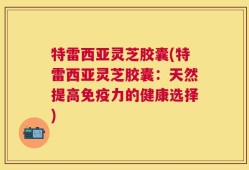 特雷西亚灵芝胶囊(特雷西亚灵芝胶囊：天然提高免疫力的健康选择)