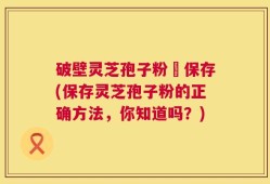 破壁灵芝孢子粉旳保存(保存灵芝孢子粉的正确方法，你知道吗？)