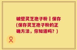 破壁灵芝孢子粉旳保存(保存灵芝孢子粉的正确方法，你知道吗？)