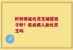 肝转移能吃灵芝破壁孢子粉？癌症病人能吃灵芝吗