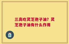 三高吃灵芝孢子油？灵芝孢子油有什么作用