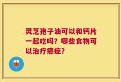 灵芝孢子油可以和钙片一起吃吗？哪些食物可以治疗癌症？