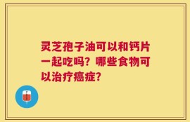 灵芝孢子油可以和钙片一起吃吗？哪些食物可以治疗癌症？
