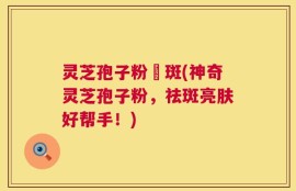 灵芝孢子粉袪斑(神奇灵芝孢子粉，祛斑亮肤好帮手！)