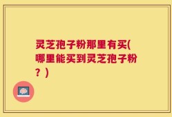 灵芝孢子粉那里有买(哪里能买到灵芝孢子粉？)