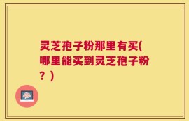 灵芝孢子粉那里有买(哪里能买到灵芝孢子粉？)