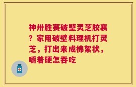 神卅胜赛破壁灵芝胶襄？家用破壁料理机打灵芝，打出来成棉絮状，嚼着硬怎吞吃