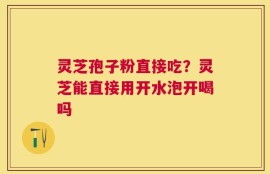 灵芝孢子粉直接吃？灵芝能直接用开水泡开喝吗