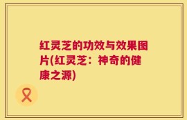 红灵芝的功效与效果图片(红灵芝：神奇的健康之源)