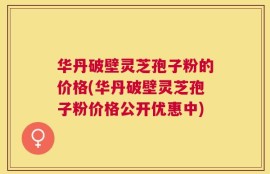 华丹破壁灵芝孢子粉的价格(华丹破壁灵芝孢子粉价格公开优惠中)