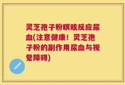 灵芝孢子粉瞑眩反应尿血(注意健康！灵芝孢子粉的副作用尿血与视觉障碍)