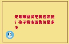 无锡破壁灵芝粉包装袋？孢子粉市面售价是多少