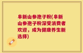 阜新山参孢子粉(阜新山参孢子粉深受消费者欢迎，成为健康养生新选择)