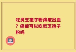 吃灵芝孢子粉痔疮出血？癌症可以吃灵芝孢子粉吗