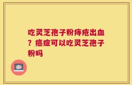 吃灵芝孢子粉痔疮出血？癌症可以吃灵芝孢子粉吗