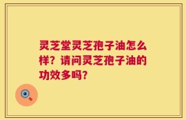 灵芝堂灵芝孢子油怎么样？请问灵芝孢子油的功效多吗？