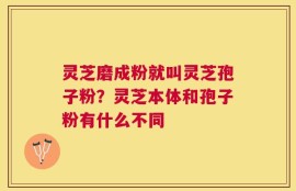 灵芝磨成粉就叫灵芝孢子粉？灵芝本体和孢子粉有什么不同