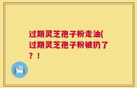 过期灵芝孢子粉走油(过期灵芝孢子粉被扔了？！