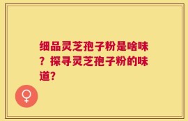 细品灵芝孢子粉是啥味？探寻灵芝孢子粉的味道？