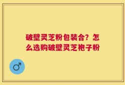 破壁灵芝粉包装合？怎么选购破壁灵芝袍子粉