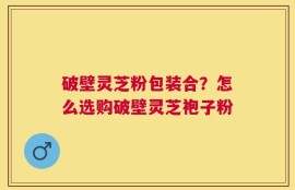 破壁灵芝粉包装合？怎么选购破壁灵芝袍子粉